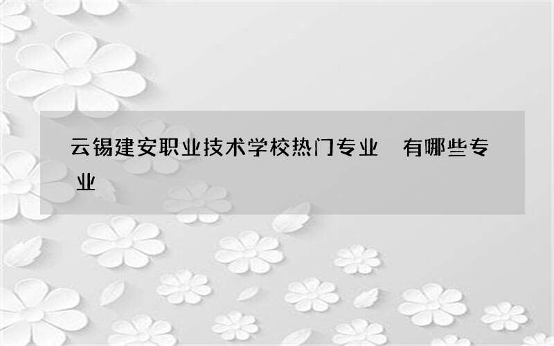 云锡建安职业技术学校热门专业 有哪些专业